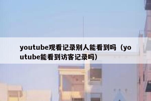 youtube观看记录别人能看到吗（youtube能看到访客记录吗） 第1张