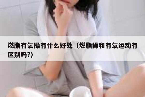 燃脂有氧操有什么好处（燃脂操和有氧运动有区别吗?） 第1张