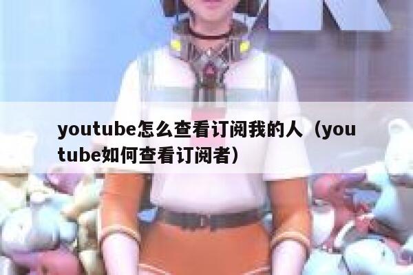 youtube怎么查看订阅我的人(youtube如何查看订阅者) 第1张 youtube怎么查看订阅我的人(youtube如何查看订阅者) 第1张