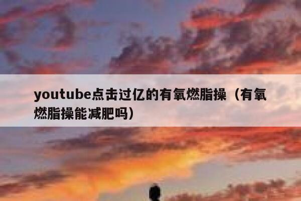 youtube点击过亿的有氧燃脂操（有氧燃脂操能减肥吗） 第1张