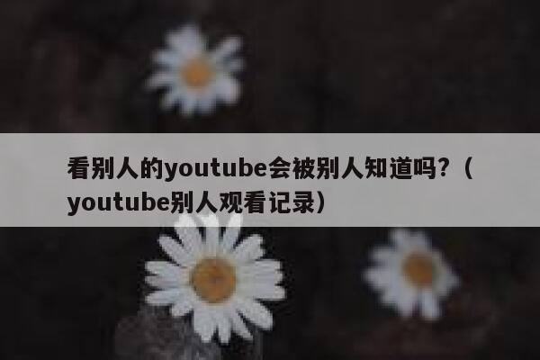 看别人的youtube会被别人知道吗?（youtube别人观看记录） 第1张
