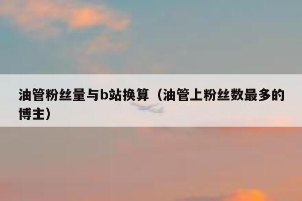 油管粉丝量与b站换算（油管上粉丝数最多的博主） 第1张