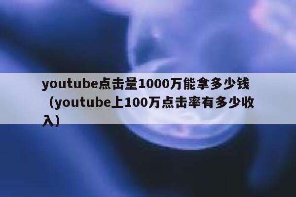 youtube点击量1000万能拿多少钱（youtube上100万点击率有多少收入） 第1张