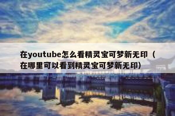 在youtube怎么看精灵宝可梦新无印（在哪里可以看到精灵宝可梦新无印） 第1张