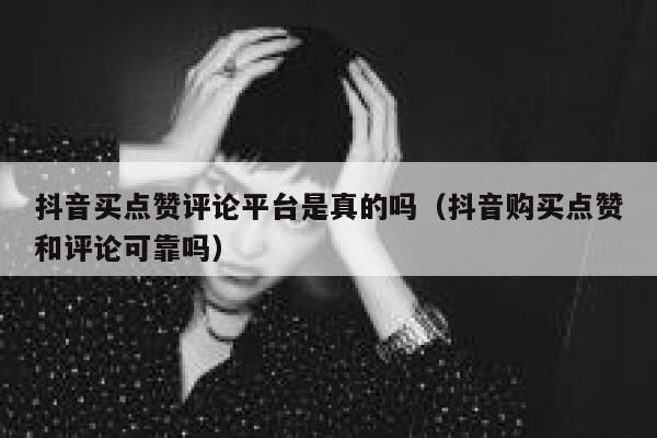 抖音买点赞评论平台是真的吗（抖音购买点赞和评论可靠吗） 第1张