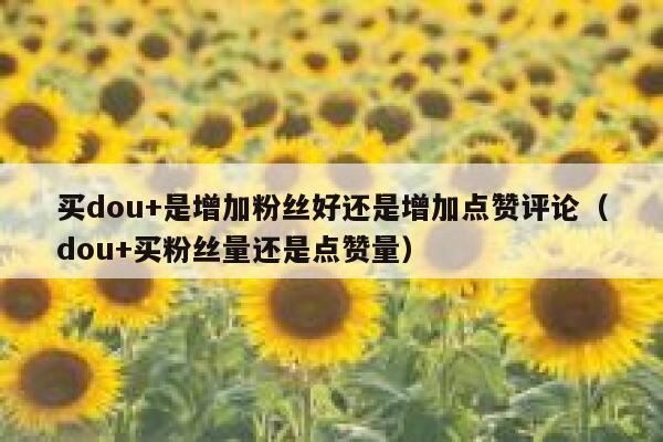 买dou+是增加粉丝好还是增加点赞评论（dou+买粉丝量还是点赞量） 第1张