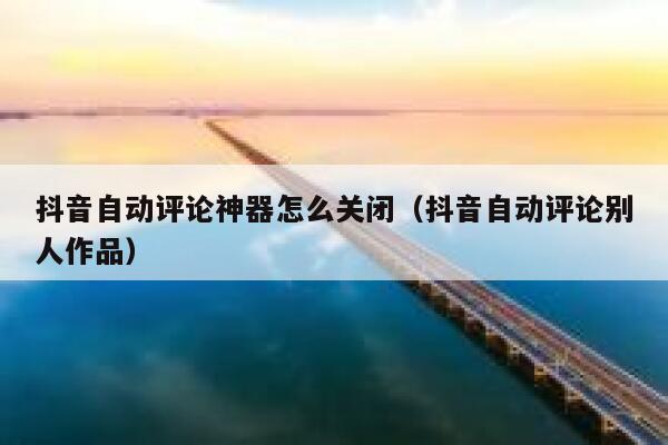 抖音自动评论神器怎么关闭（抖音自动评论别人作品） 第1张