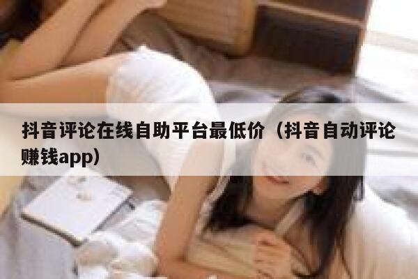 抖音评论在线自助平台最低价（抖音自动评论赚钱app） 第1张