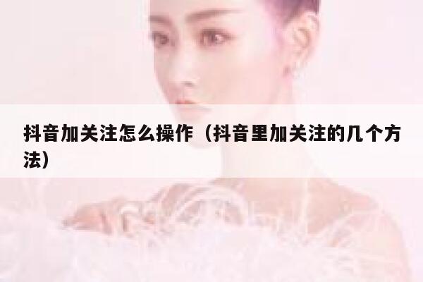 抖音加关注怎么操作（抖音里加关注的几个方法） 第1张