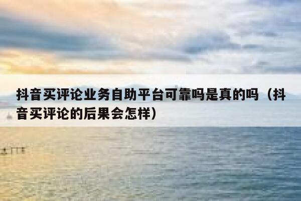 抖音买评论业务自助平台可靠吗是真的吗（抖音买评论的后果会怎样） 第1张
