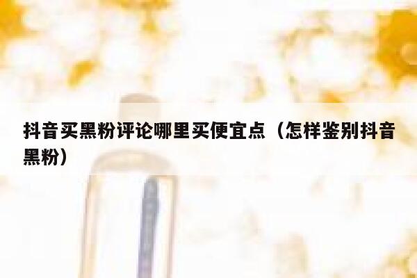 抖音买黑粉评论哪里买便宜点（怎样鉴别抖音黑粉） 第1张