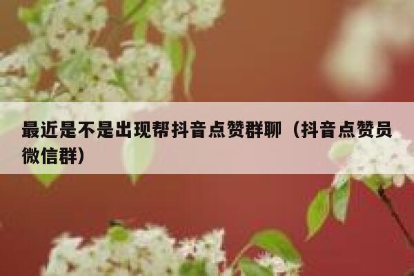 最近是不是出现帮抖音点赞群聊（抖音点赞员微信群） 第1张