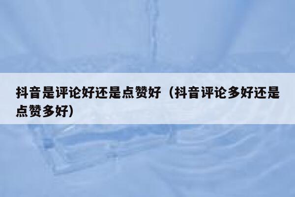 抖音是评论好还是点赞好（抖音评论多好还是点赞多好） 第1张