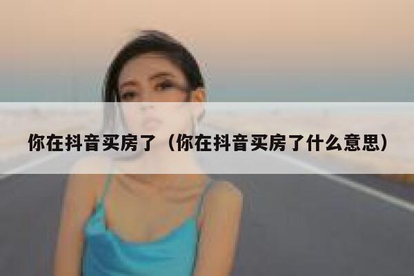 你在抖音买房了（你在抖音买房了什么意思） 第1张