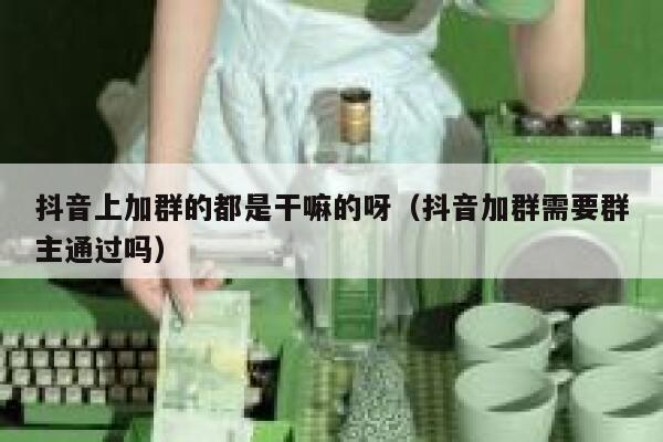抖音上加群的都是干嘛的呀(抖音加群需要群主通过吗) 第1张 抖音上加群的都是干嘛的呀(抖音加群需要群主通过吗) 第1张