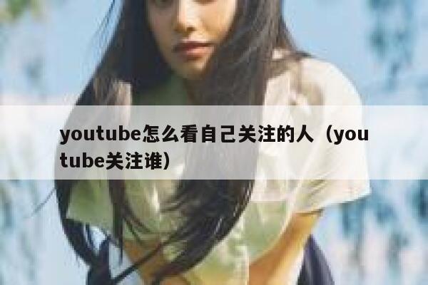youtube怎么看自己关注的人（youtube关注谁） 第1张