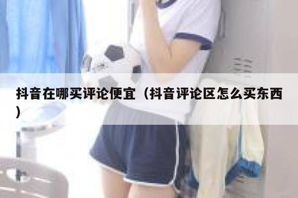 抖音在哪买评论便宜（抖音评论区怎么买东西） 第1张