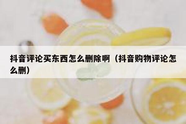 抖音评论买东西怎么删除啊(抖音购物评论怎么删) 第1张 抖音评论买东西怎么删除啊(抖音购物评论怎么删) 第1张