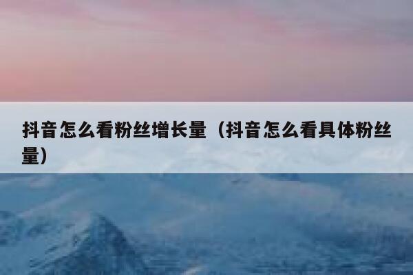抖音怎么看粉丝增长量（抖音怎么看具体粉丝量） 第1张