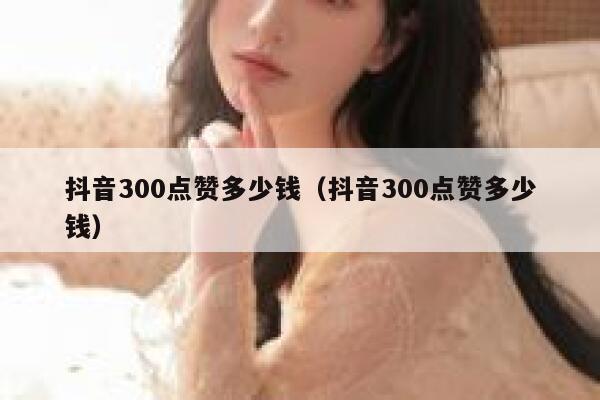 抖音300点赞多少钱（抖音300点赞多少钱） 第1张