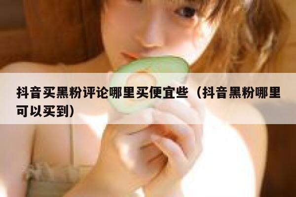 抖音买黑粉评论哪里买便宜些（抖音黑粉哪里可以买到） 第1张