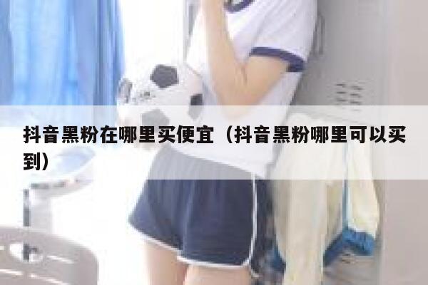 抖音黑粉在哪里买便宜（抖音黑粉哪里可以买到） 第1张