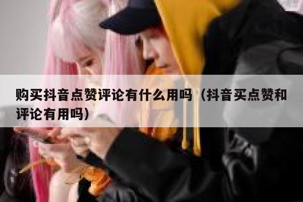 购买抖音点赞评论有什么用吗（抖音买点赞和评论有用吗） 第1张