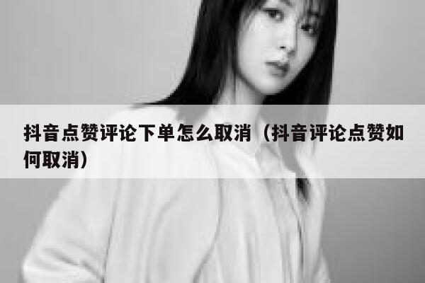 抖音点赞评论下单怎么取消（抖音评论点赞如何取消） 第1张