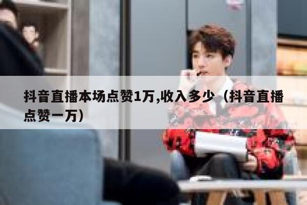 抖音直播本场点赞1万,收入多少（抖音直播点赞一万） 第1张