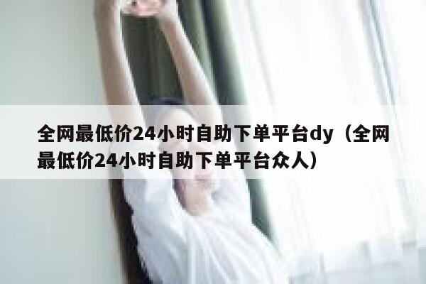 全网最低价24小时自助下单平台dy（全网最低价24小时自助下单平台众人） 第1张