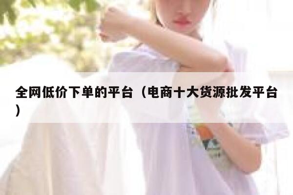 全网低价下单的平台(电商十大货源批发平台) 第1张 全网低价下单的平台(电商十大货源批发平台) 第1张