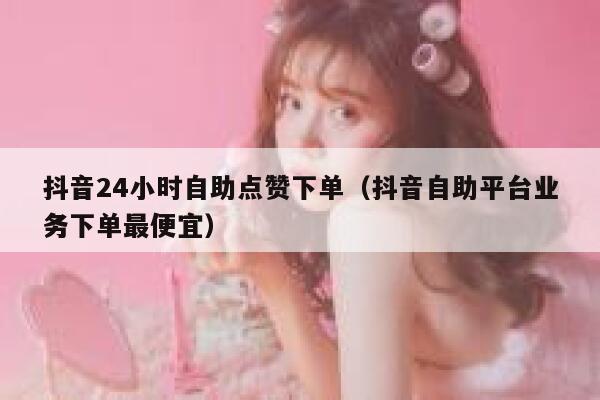抖音24小时自助点赞下单（抖音自助平台业务下单最便宜） 第1张
