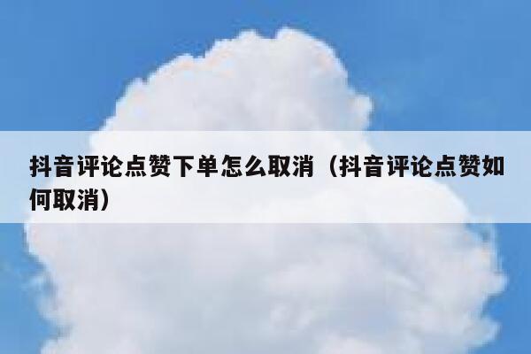抖音评论点赞下单怎么取消（抖音评论点赞如何取消） 第1张