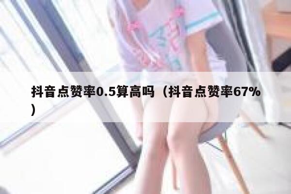 抖音点赞率0.5算高吗(抖音点赞率67%) 第1张 抖音点赞率0.5算高吗(抖音点赞率67%) 第1张