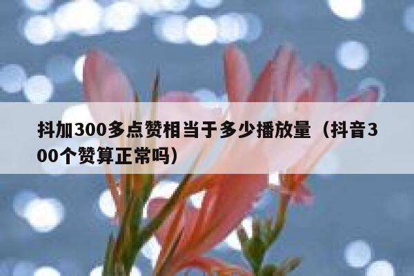 抖加300多点赞相当于多少播放量（抖音300个赞算正常吗） 第1张