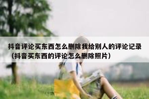 抖音评论买东西怎么删除我给别人的评论记录(抖音买东西的评论怎么删除照片) 第1张 抖音评论买东西怎么删除我给别人的评论记录(抖音买东西的评论怎么删除照片) 第1张