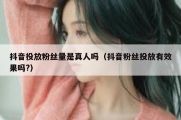 抖音投放粉丝量是真人吗（抖音粉丝投放有效果吗?）