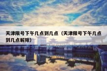 天津限号下午几点到几点（天津限号下午几点到几点解除）