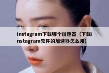 instagram下载哪个加速器（下载instagram软件的加速器怎么用）