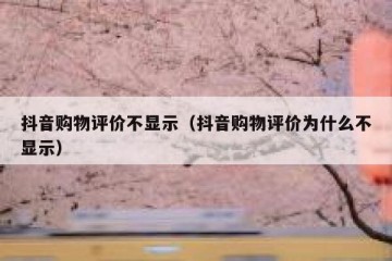 抖音购物评价不显示（抖音购物评价为什么不显示）