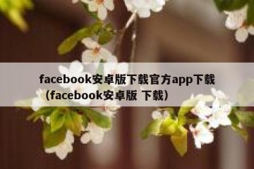 facebook安卓版下载官方app下载（facebook安卓版 下载）
