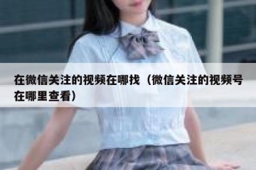 在微信关注的视频在哪找（微信关注的视频号在哪里查看）