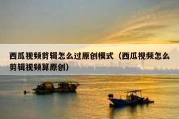 西瓜视频剪辑怎么过原创模式（西瓜视频怎么剪辑视频算原创）