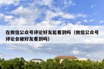 在微信公众号评论好友能看到吗（微信公众号评论会被好友看到吗）