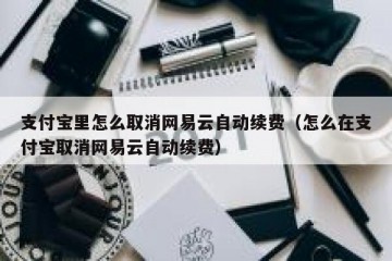 支付宝里怎么取消网易云自动续费（怎么在支付宝取消网易云自动续费）