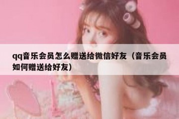 qq音乐会员怎么赠送给微信好友（音乐会员如何赠送给好友）