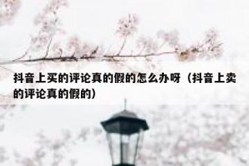 抖音上买的评论真的假的怎么办呀（抖音上卖的评论真的假的）