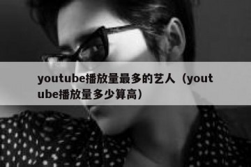 youtube播放量最多的艺人（youtube播放量多少算高）
