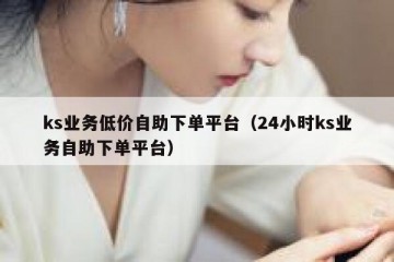ks业务低价自助下单平台（24小时ks业务自助下单平台）