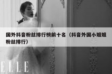 国外抖音粉丝排行榜前十名（抖音外国小姐姐粉丝排行）